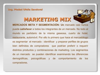 Ing. Piedad Ofelia Sandoval   MARKETING MIX MERCADOS META Y SEGMENTACIÓN: Un  mercado casi nunca puede  satisfacer  a todos los integrantes de un mercado. No todo el mundo es partidario de la misma gaseosa, cuarto de hotel, restaurante, automóvil. Por ello lo primero que hace el mercadólogo es segmentar  el mercado : identificar  y preparar perfiles de grupos bien definidos de compradores  que podrían preferir o requerir distintos productos y combinaciones de marketing. Los segmentos de un mercado  se pueden identificar examinando las diferencias demográficas, psicográficas y de comportamiento de los compradores. 