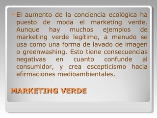MARKETING VERDE El aumento de la conciencia ecológica ha puesto de moda el marketing verde. Aunque hay muchos ejemplos de marketing verde legítimo, a menudo se usa como una forma de lavado de imagen o greenwashing. Esto tiene consecuencias negativas en cuanto confunde al consumidor, y crea escepticismo hacia afirmaciones medioambientales. 