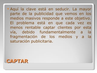 CAPTAR Aquí la clave está en seducir. La mayor parte de la publicidad que vemos en los medios masivos responde a este objetivo. El problema está en que cada vez es menos rentable captar clientes por esta vía, debido fundamentalmente a la fragmentación de los medios y a la saturación publicitaria.  