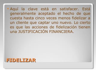 FIDELIZAR Aquí la clave está en satisfacer. Está generalmente aceptado el hecho de que cuesta hasta cinco veces menos fidelizar a un cliente que captar uno nuevo. Lo cierto es que las acciones de fidelización tienen una JUSTIFICACIÓN FINANCIERA. 