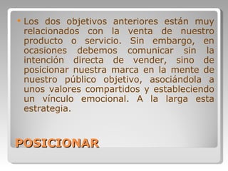 POSICIONAR Los dos objetivos anteriores están muy relacionados con la venta de nuestro producto o servicio. Sin embargo, en ocasiones debemos comunicar sin la intención directa de vender, sino de posicionar nuestra marca en la mente de nuestro público objetivo, asociándola a unos valores compartidos y estableciendo un vínculo emocional. A la larga esta estrategia. 