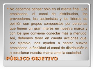 PÚBLICO OBJETIVO No debemos pensar sólo en el cliente final. Los empleados, el canal de distribución, los proveedores, los accionistas y los líderes de opinión son grupos compuestos por personas que tienen un gran interés en nuestra marca y con los que conviene conectar más a menudo. Así, debemos tener en cuenta acciones que, por ejemplo, nos ayuden a captar nuevos empleados, a fidelidad al canal de distribución o a posicionar nuestra marca ante la sociedad. 