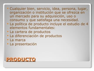 PRODUCTO Cualquier bien, servicio, idea, persona, lugar, organización o institución que se ofrezca en un mercado para su adquisición, uso o consumo y que satisfaga una necesidad. La política de producto incluye el estudio de 4 elementos fundamentales: La cartera de productos La diferenciación de productos La marca La presentación 