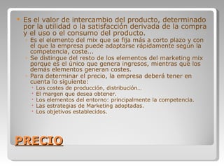 PRECIO Es el valor de intercambio del producto, determinado por la utilidad o la satisfacción derivada de la compra y el uso o el consumo del producto.  Es el elemento del mix que se fija más a corto plazo y con el que la empresa puede adaptarse rápidamente según la competencia, coste... Se distingue del resto de los elementos del marketing mix porque es el único que genera ingresos, mientras que los demás elementos generan costes. Para determinar el precio, la empresa deberá tener en cuenta lo siguiente:  Los costes de producción, distribución… El margen que desea obtener. Los elementos del entorno: principalmente la competencia. Las estrategias de Marketing adoptadas. Los objetivos establecidos. 