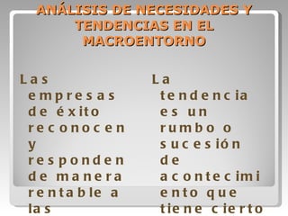 ANÁLISIS DE NECESIDADES Y TENDENCIAS EN EL MACROENTORNO Las empresas de éxito reconocen y responden de manera rentable a las tendencias y necesidades insatisfechas La tendencia es un rumbo o sucesión de acontecimiento que tiene cierto ímpetu y durabilidad. 