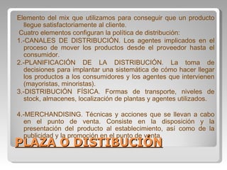 PLAZA O DISTIBUCIÓN Elemento del mix que utilizamos para conseguir que un producto llegue satisfactoriamente al cliente. Cuatro elementos configuran la política de distribución: 1.-CANALES DE DISTRIBUCIÓN. Los agentes implicados en el proceso de mover los productos desde el proveedor hasta el consumidor. 2.-PLANIFICACIÓN DE LA DISTRIBUCIÓN. La toma de decisiones para implantar una sistemática de cómo hacer llegar los productos a los consumidores y los agentes que intervienen (mayoristas, minoristas). 3.-DISTRIBUCIÓN FÍSICA. Formas de transporte, niveles de stock, almacenes, localización de plantas y agentes utilizados. 4.-MERCHANDISING. Técnicas y acciones que se llevan a cabo en el punto de venta. Consiste en la disposición y la presentación del producto al establecimiento, así como de la publicidad y la promoción en el punto de venta. 