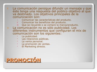 PROMOCIÓN La comunicación persigue difundir un mensaje y que éste tenga una respuesta del público objetivo al que va destinado. Los objetivos principales de la comunicación son:  Comunicar las características del producto. Comunicar los beneficios del producto. Que se recuerde o se compre la marca/producto. La comunicación no es sólo publicidad. Los diferentes instrumentos que configuran el mix de comunicación son los siguientes:  La publicidad. Las relaciones públicas. La venta personal. La promoción de ventas. El Marketing directo. 