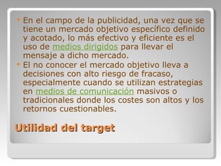 Utilidad del target En el campo de la publicidad, una vez que se tiene un mercado objetivo específico definido y acotado, lo más efectivo y eficiente es el uso de  medios dirigidos  para llevar el mensaje a dicho mercado. El no conocer el mercado objetivo lleva a decisiones con alto riesgo de fracaso, especialmente cuando se utilizan estrategias en  medios de comunicación  masivos o tradicionales donde los costes son altos y los retornos cuestionables. 
