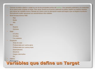Variables que define un Target Conocer el público objetivo o target es uno de los principales puntos del  briefing . Una campaña publicitaria y la creatividad de la misma están dirigidas al target. Para ubicar donde se encuentra realmente el público objetivo se realizan estudios que indican las variables duras y blandas así mismo como la descripción exacta del target a que va dirigido el producto. Normalmente suelen agruparse sus características más notables: Nivel Socioeconómico NSE  Baja Media Alta Sexo  Mujeres Hombres Edad  0-3 años 3-5 años 5 en adelante Ocupación  Amas de casa Profesionales por cuenta ajena Profesionales por cuenta propia Desempleados Directivos Cargos intermedios Etc. Hábitos Motivaciones 