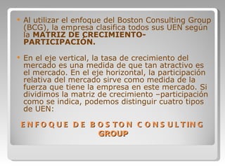 ENFOQUE DE BOSTON CONSULTING  GROUP Al utilizar el enfoque del Boston Consulting Group (BCG), la empresa clasifica todos sus UEN según la  MATRIZ DE CRECIMIENTO-PARTICIPACIÓN.   En el eje vertical, la tasa de crecimiento del mercado es una medida de que tan atractivo es el mercado. En el eje horizontal, la participación relativa del mercado sirve como medida de la fuerza que tiene la empresa en este mercado. Si dividimos la matriz de crecimiento –participación como se indica, podemos distinguir cuatro tipos de UEN: 