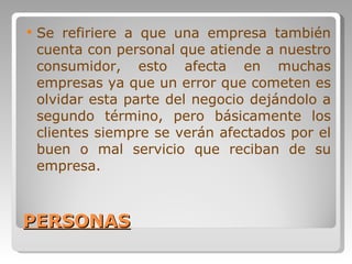 PERSONAS Se refiriere a que una empresa también cuenta con personal que atiende a nuestro consumidor, esto afecta en muchas empresas ya que un error que cometen es olvidar esta parte del negocio dejándolo a segundo término, pero básicamente los clientes siempre se verán afectados por el buen o mal servicio que reciban de su empresa. 