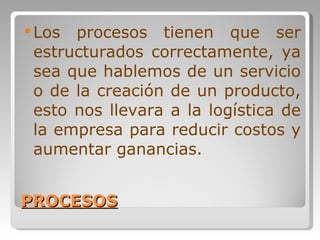 PROCESOS Los procesos tienen que ser estructurados correctamente, ya sea que hablemos de un servicio o de la creación de un producto, esto nos llevara a la logística de la empresa para reducir costos y aumentar ganancias. 