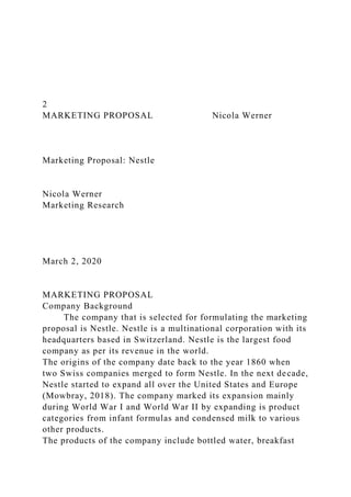 2
MARKETING PROPOSAL Nicola Werner
Marketing Proposal: Nestle
Nicola Werner
Marketing Research
March 2, 2020
MARKETING PROPOSAL
Company Background
The company that is selected for formulating the marketing
proposal is Nestle. Nestle is a multinational corporation with its
headquarters based in Switzerland. Nestle is the largest food
company as per its revenue in the world.
The origins of the company date back to the year 1860 when
two Swiss companies merged to form Nestle. In the next decade,
Nestle started to expand all over the United States and Europe
(Mowbray, 2018). The company marked its expansion mainly
during World War I and World War II by expanding is product
categories from infant formulas and condensed milk to various
other products.
The products of the company include bottled water, breakfast
 