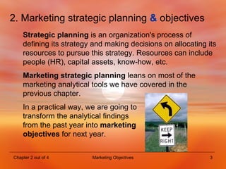 2. Marketing strategic planning  &  objectives Strategic planning  is  an organization's process of defining its strategy and making decisions on allocating its resources to pursue this strategy. Resources can include people (HR), capital assets, know-how, etc. Marketing strategic planning   leans on most of the marketing analytical tools we have covered in the previous chapter. In a practical way, we are going to  transform the analytical findings  from the past year into  marketing  objectives  for next year. 