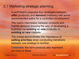 2.1 Marketing strategic planning Ansoff Matrix proposes four strategies between  offer  (products) and  demand  (markets) with some recommended paths for a controlled development. The matrix interrelates between products and market demand showing the way of developing a business via  existing or new  products, in  existing or new  markets. The model demonstrates the importance of  setting priorities  when conducting transitions between one strategy to another. Comment:  the term products also represent services or ideas www. MarketingPlanNOW .com 