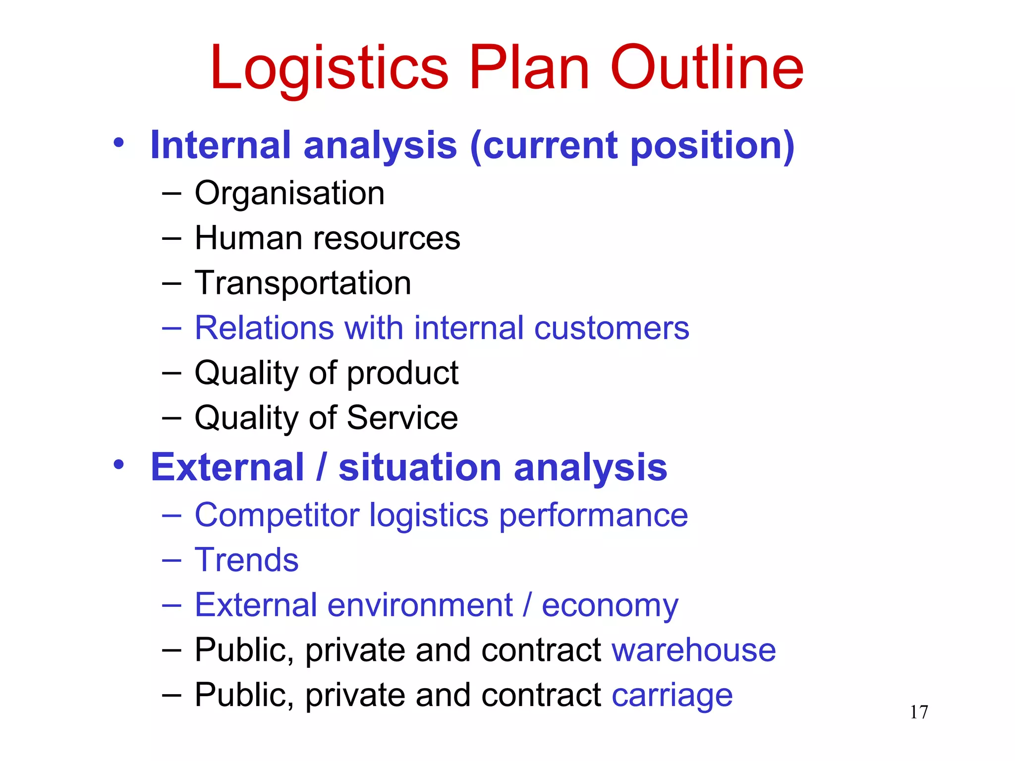17 
Logistics Plan Outline 
• Internal analysis (current position) 
– Organisation 
– Human resources 
– Transportation 
– Relations with internal customers 
– Quality of product 
– Quality of Service 
• External / situation analysis 
– Competitor logistics performance 
– Trends 
– External environment / economy 
– Public, private and contract warehouse 
– Public, private and contract carriage 
 
