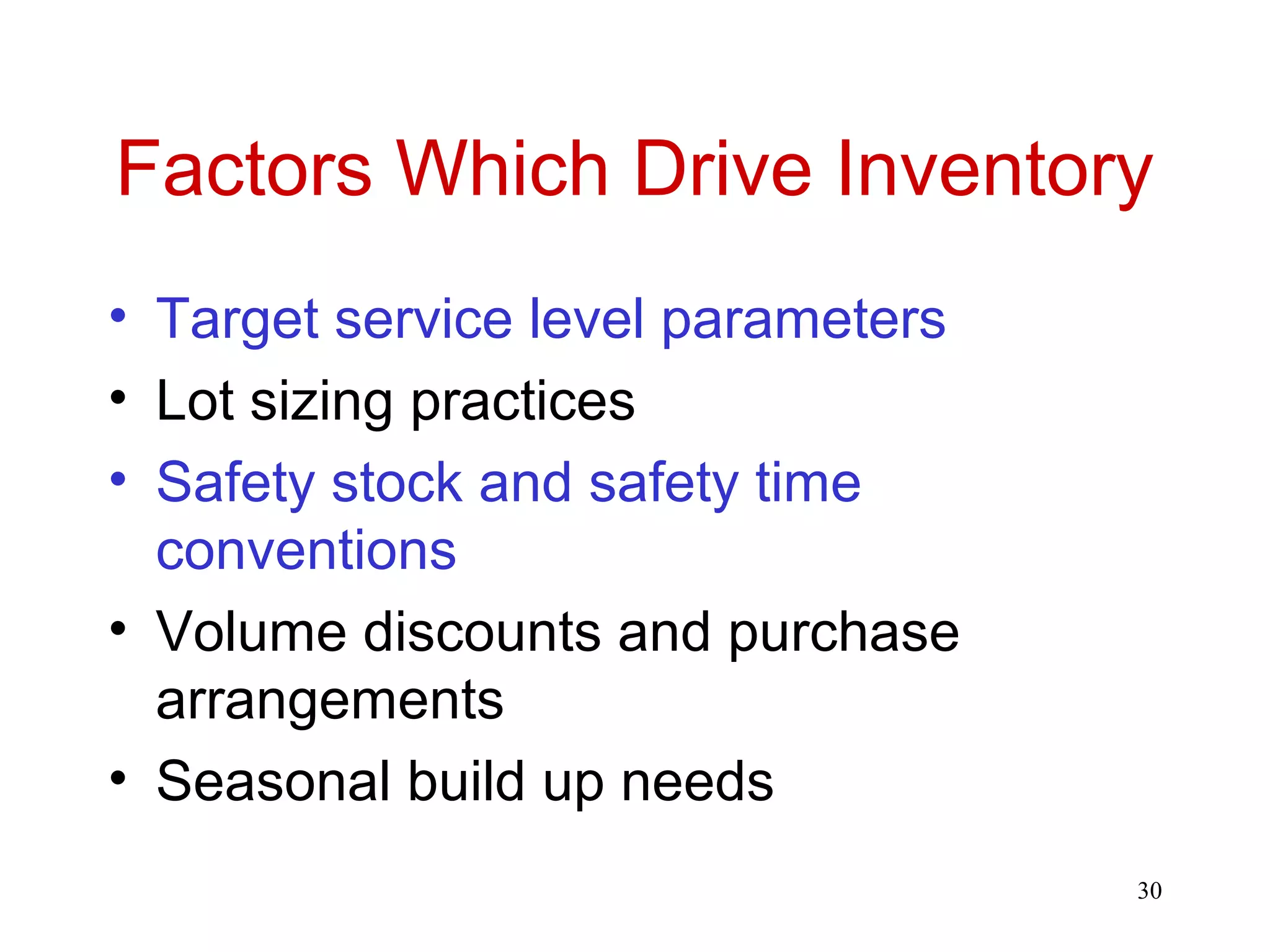 Factors Which Drive Inventory 
• Target service level parameters 
• Lot sizing practices 
• Safety stock and safety time 
conventions 
• Volume discounts and purchase 
arrangements 
• Seasonal build up needs 
30 
 