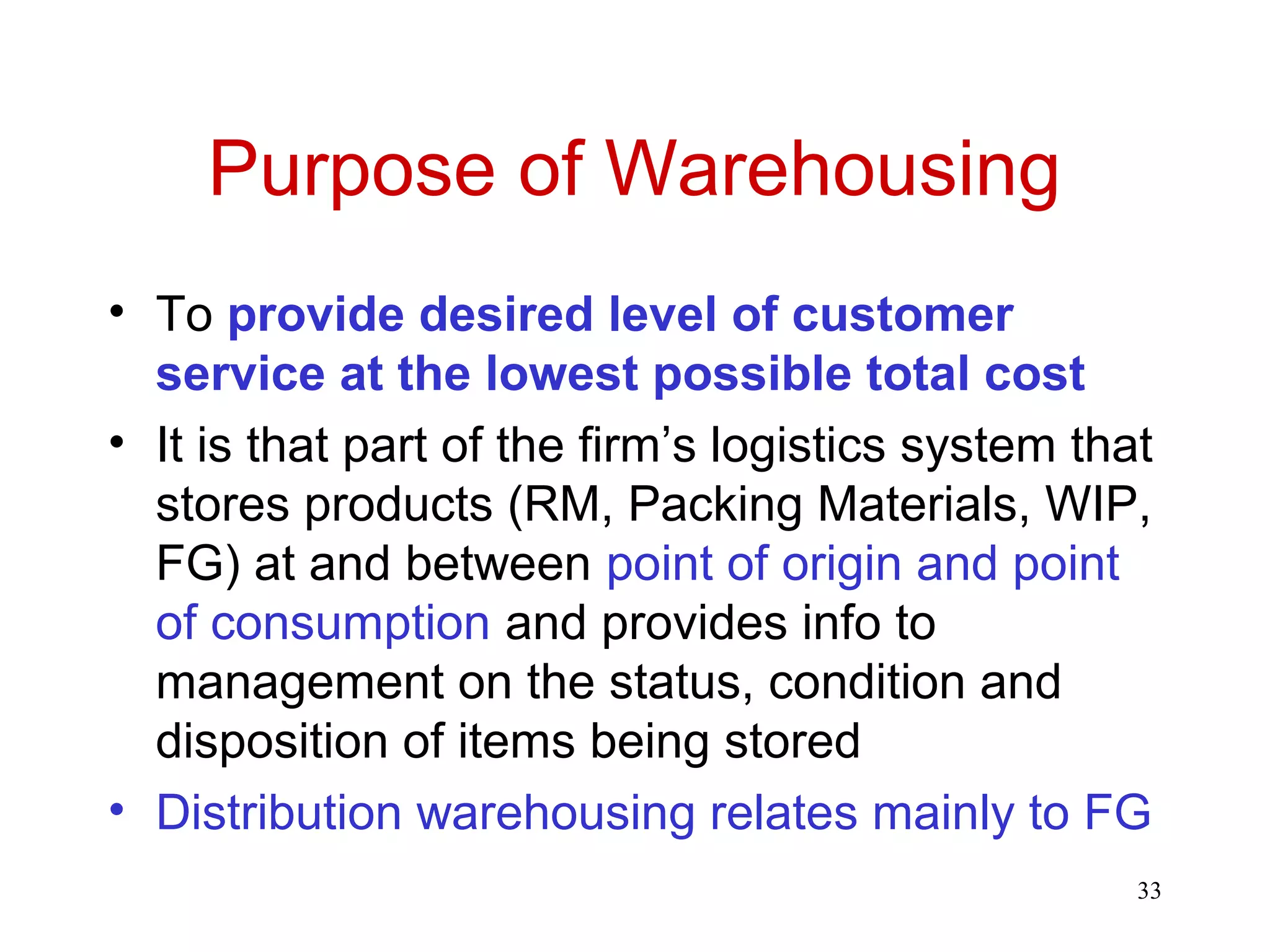 33 
Purpose of Warehousing 
• To provide desired level of customer 
service at the lowest possible total cost 
• It is that part of the firm’s logistics system that 
stores products (RM, Packing Materials, WIP, 
FG) at and between point of origin and point 
of consumption and provides info to 
management on the status, condition and 
disposition of items being stored 
• Distribution warehousing relates mainly to FG 
 