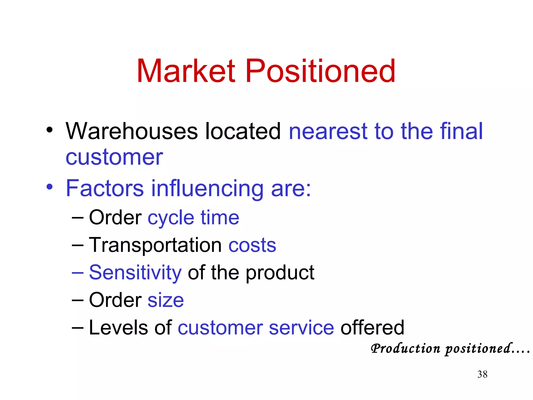 38 
Market Positioned 
• Warehouses located nearest to the final 
customer 
• Factors influencing are: 
– Order cycle time 
– Transportation costs 
– Sensitivity of the product 
– Order size 
– Levels of customer service offered 
Production positioned…. 
 