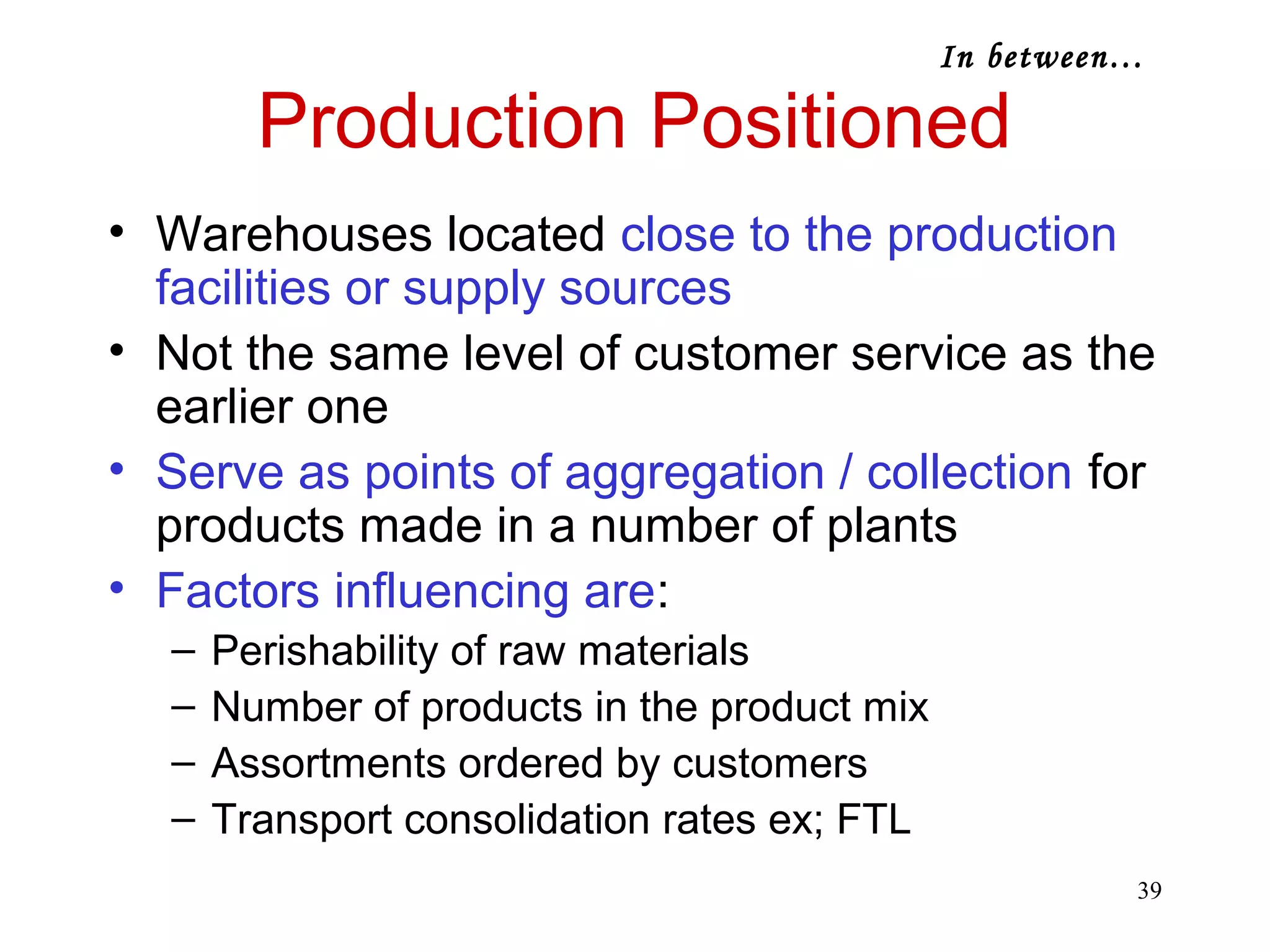 39 
Production Positioned 
• Warehouses located close to the production 
facilities or supply sources 
• Not the same level of customer service as the 
earlier one 
• Serve as points of aggregation / collection for 
products made in a number of plants 
• Factors influencing are: 
– Perishability of raw materials 
– Number of products in the product mix 
– Assortments ordered by customers 
– Transport consolidation rates ex; FTL 
In between… 
 
