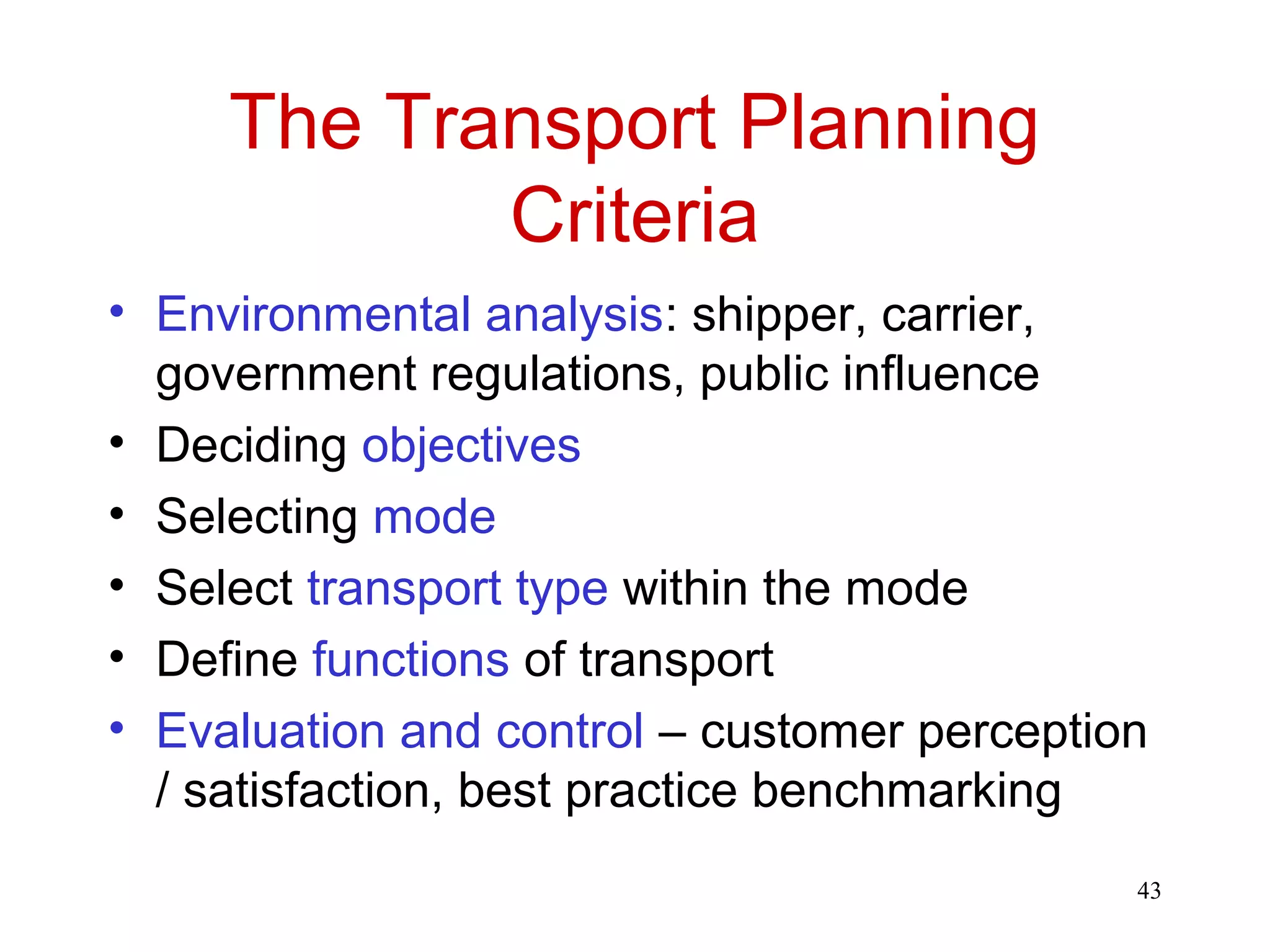 43 
The Transport Planning 
Criteria 
• Environmental analysis: shipper, carrier, 
government regulations, public influence 
• Deciding objectives 
• Selecting mode 
• Select transport type within the mode 
• Define functions of transport 
• Evaluation and control – customer perception 
/ satisfaction, best practice benchmarking 
 