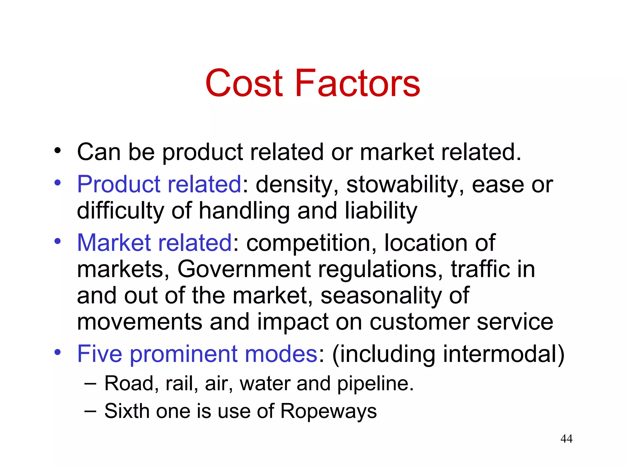 44 
Cost Factors 
• Can be product related or market related. 
• Product related: density, stowability, ease or 
difficulty of handling and liability 
• Market related: competition, location of 
markets, Government regulations, traffic in 
and out of the market, seasonality of 
movements and impact on customer service 
• Five prominent modes: (including intermodal) 
– Road, rail, air, water and pipeline. 
– Sixth one is use of Ropeways 
 