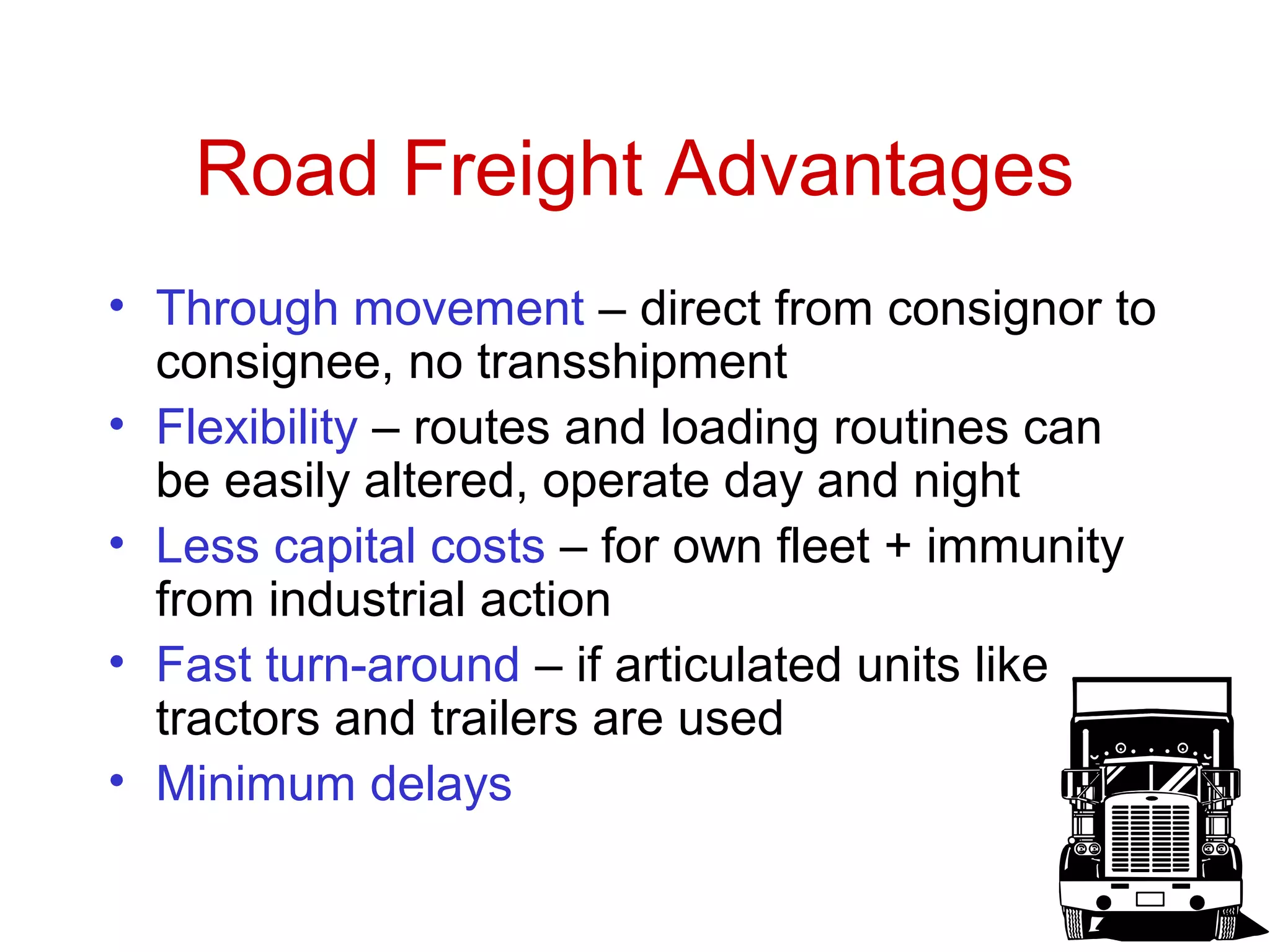 49 
Road Freight Advantages 
• Through movement – direct from consignor to 
consignee, no transshipment 
• Flexibility – routes and loading routines can 
be easily altered, operate day and night 
• Less capital costs – for own fleet + immunity 
from industrial action 
• Fast turn-around – if articulated units like 
tractors and trailers are used 
• Minimum delays 
 