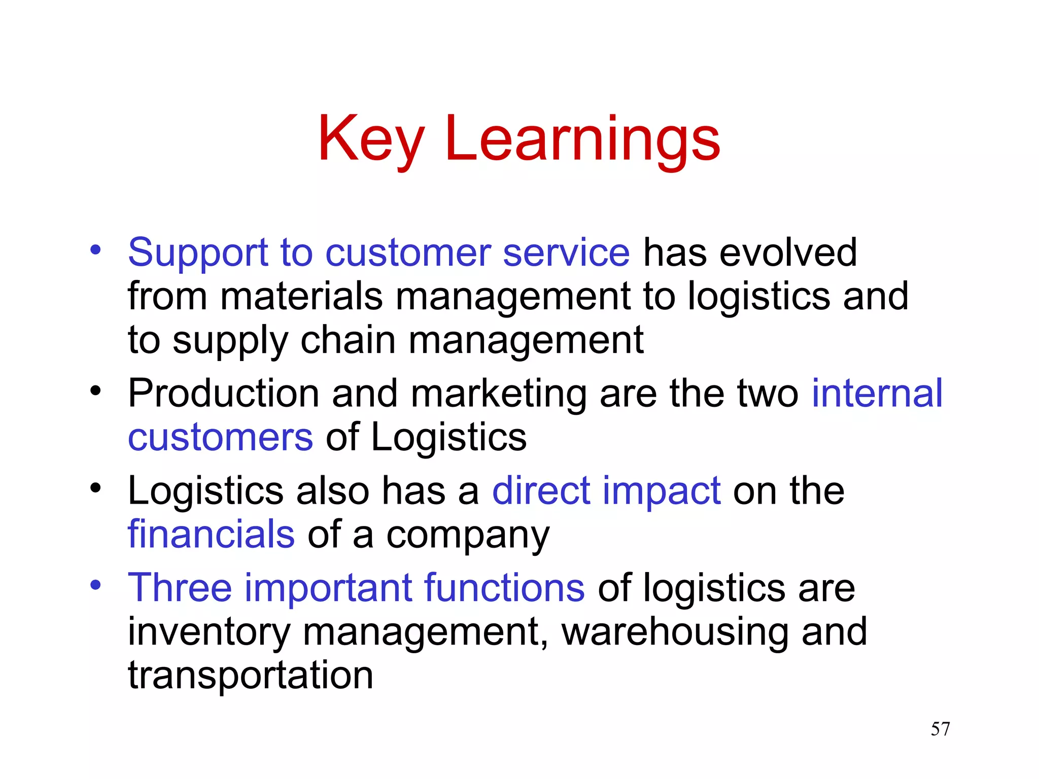 57 
Key Learnings 
• Support to customer service has evolved 
from materials management to logistics and 
to supply chain management 
• Production and marketing are the two internal 
customers of Logistics 
• Logistics also has a direct impact on the 
financials of a company 
• Three important functions of logistics are 
inventory management, warehousing and 
transportation 
 