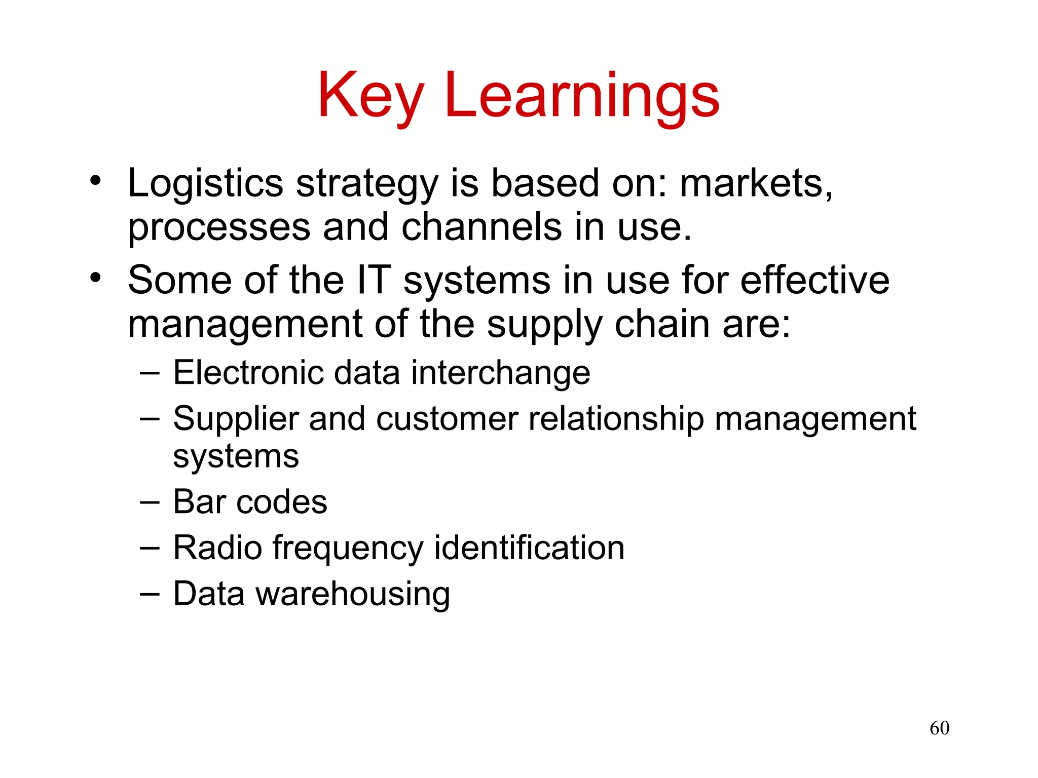 60 
Key Learnings 
• Logistics strategy is based on: markets, 
processes and channels in use. 
• Some of the IT systems in use for effective 
management of the supply chain are: 
– Electronic data interchange 
– Supplier and customer relationship management 
systems 
– Bar codes 
– Radio frequency identification 
– Data warehousing 
