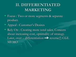 II. DIFFERENTIATED
MARKETING
• Focus : Two or more segments & separate
product.
• Appeal : Customer’s Desires
• Rely On : Creating more total sales, Concern
about increasing cost, optimality of strategy.
Later, over – differentiation  reverse(!) CGL
MEMO

 