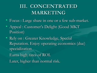 III. CONCENTRATED
MARKETING
• Focus : Large share in one or a few sub-market.
• Appeal : Customer’s Delight (Good MKT
Position)
• Rely on : Greater Knowledge, Special
Reputation. Enjoy operating economics (due)
specialization
Earns high rates of ROI.
Later, higher than normal risk.

 