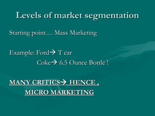 Levels of market segmentation
Starting point… Mass Marketing
Example: Ford T car
Coke 6.5 Ounce Bottle !
MANY CRITICS HENCE ,
MICRO MARKETING

 