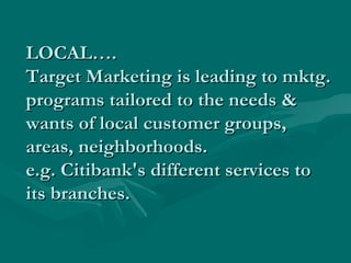 LOCAL….
Target Marketing is leading to mktg.
programs tailored to the needs &
wants of local customer groups,
areas, neighborhoods.
e.g. Citibank's different services to
its branches.

 
