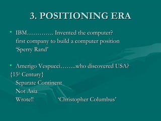3. POSITIONING ERA
• IBM…………. Invented the computer?
first company to build a computer position
‘Sperry Rand’
• Amerigo Vespucci……..who discovered USA?
{15th Century}
Separate Continent
Not Asia
Wrote!!
‘Christopher Columbus’

 
