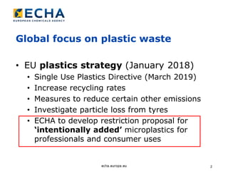 2
Global focus on plastic waste
• EU plastics strategy (January 2018)
• Single Use Plastics Directive (March 2019)
• Increase recycling rates
• Measures to reduce certain other emissions
• Investigate particle loss from tyres
• ECHA to develop restriction proposal for
‘intentionally added’ microplastics for
professionals and consumer uses
 