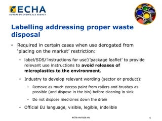 5
Labelling addressing proper waste
disposal
• Required in certain cases when use derogated from
‘placing on the market’ restriction:
• label/SDS/’instructions for use’/’package leaflet’ to provide
relevant use instructions to avoid releases of
microplastics to the environment.
• Industry to develop relevant wording (sector or product):
• Remove as much excess paint from rollers and brushes as
possible (and dispose in the bin) before cleaning in sink
• Do not dispose medicines down the drain
• Official EU language, visible, legible, indelible
 