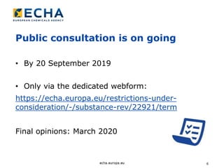 6
Public consultation is on going
• By 20 September 2019
• Only via the dedicated webform:
https://echa.europa.eu/restrictions-under-
consideration/-/substance-rev/22921/term
Final opinions: March 2020
 