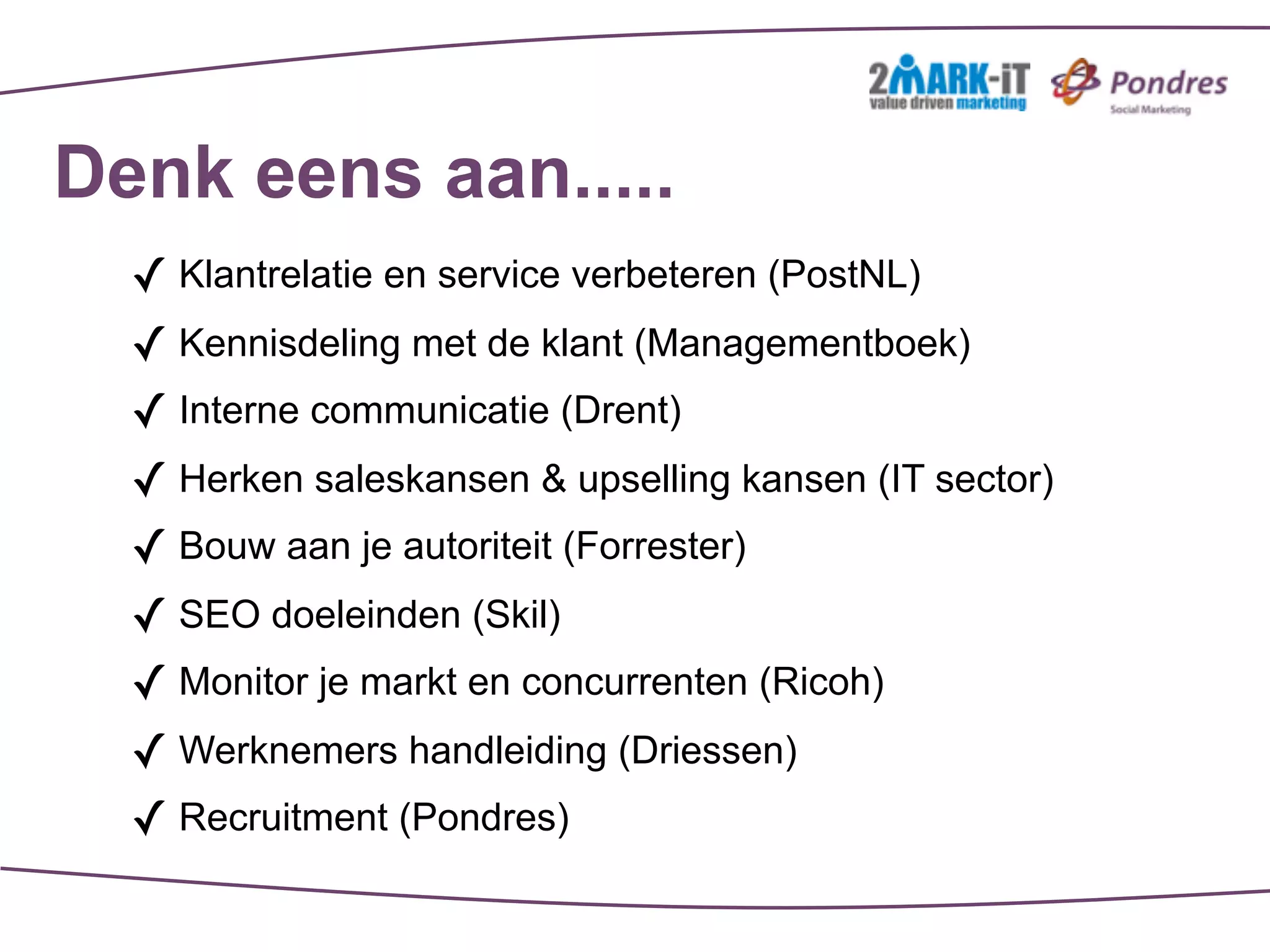 Denk eens aan.....
  ✓ Klantrelatie en service verbeteren (PostNL)
  ✓ Kennisdeling met de klant (Managementboek)
  ✓ Interne communicatie (Drent)
  ✓ Herken saleskansen & upselling kansen (IT sector)
  ✓ Bouw aan je autoriteit (Forrester)
  ✓ SEO doeleinden (Skil)
  ✓ Monitor je markt en concurrenten (Ricoh)
  ✓ Werknemers handleiding (Driessen)
  ✓ Recruitment (Pondres)
 