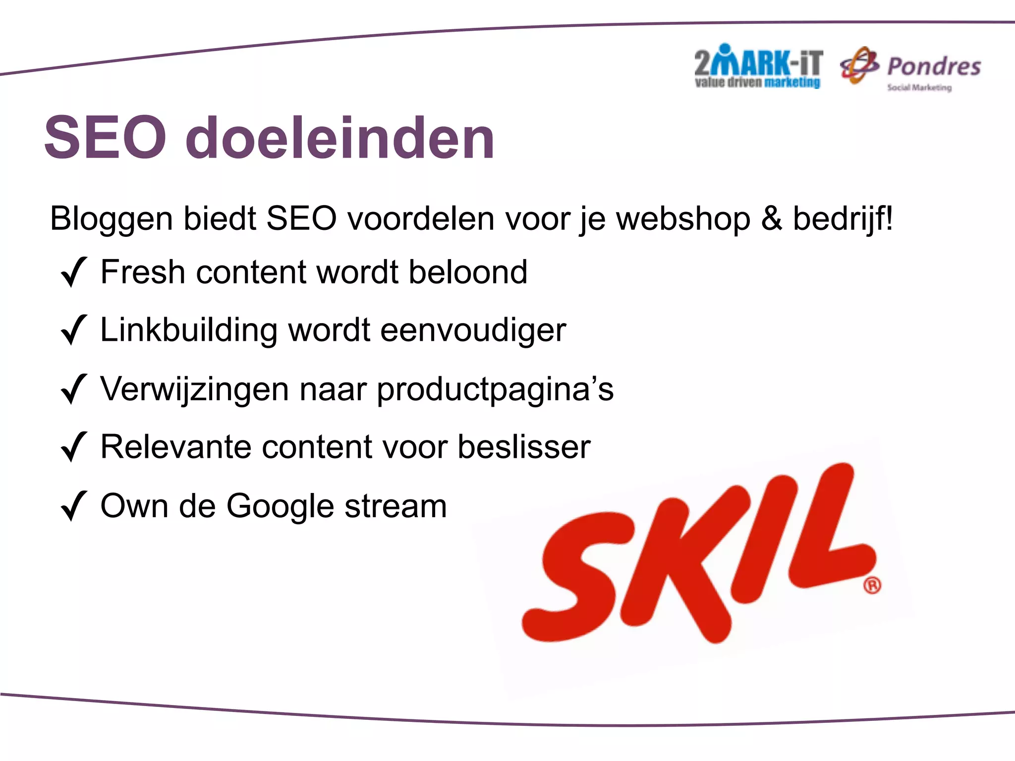 SEO doeleinden
Bloggen biedt SEO voordelen voor je webshop & bedrijf!
✓ Fresh content wordt beloond
✓ Linkbuilding wordt eenvoudiger
✓ Verwijzingen naar productpagina’s
✓ Relevante content voor beslisser
✓ Own de Google stream
 