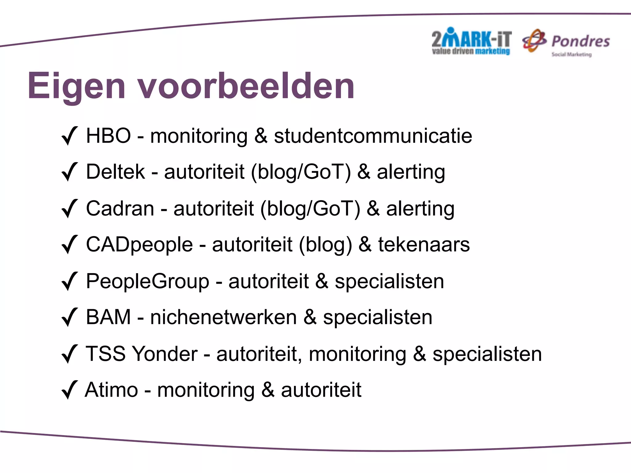 Eigen voorbeelden
 ✓ HBO - monitoring & studentcommunicatie
 ✓ Deltek - autoriteit (blog/GoT) & alerting
 ✓ Cadran - autoriteit (blog/GoT) & alerting
 ✓ CADpeople - autoriteit (blog) & tekenaars
 ✓ PeopleGroup - autoriteit & specialisten
 ✓ BAM - nichenetwerken & specialisten
 ✓ TSS Yonder - autoriteit, monitoring & specialisten
 ✓ Atimo - monitoring & autoriteit
 