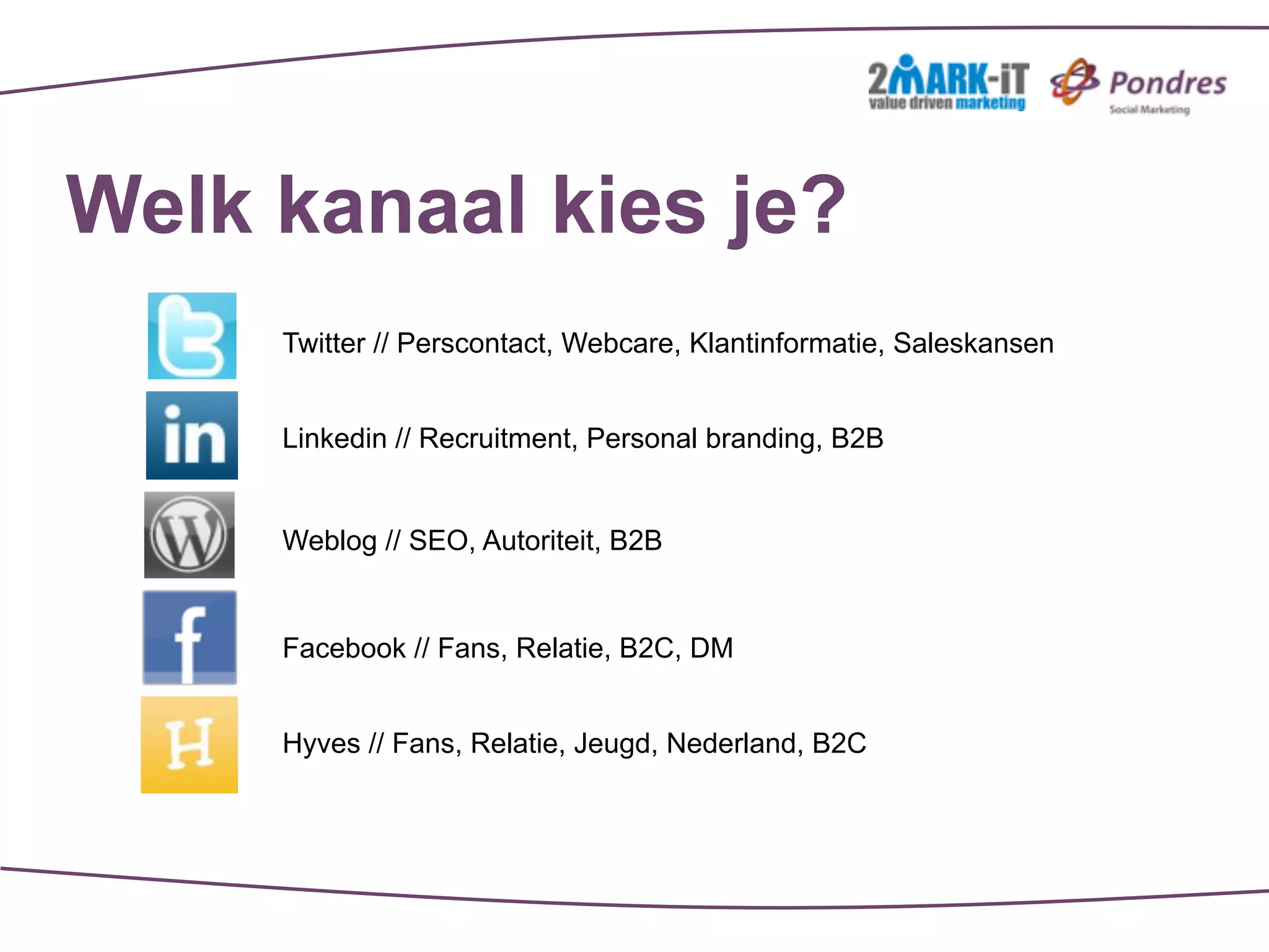 Welk kanaal kies je?
     Twitter // Perscontact, Webcare, Klantinformatie, Saleskansen


     Linkedin // Recruitment, Personal branding, B2B


     Weblog // SEO, Autoriteit, B2B


     Facebook // Fans, Relatie, B2C, DM


     Hyves // Fans, Relatie, Jeugd, Nederland, B2C
 