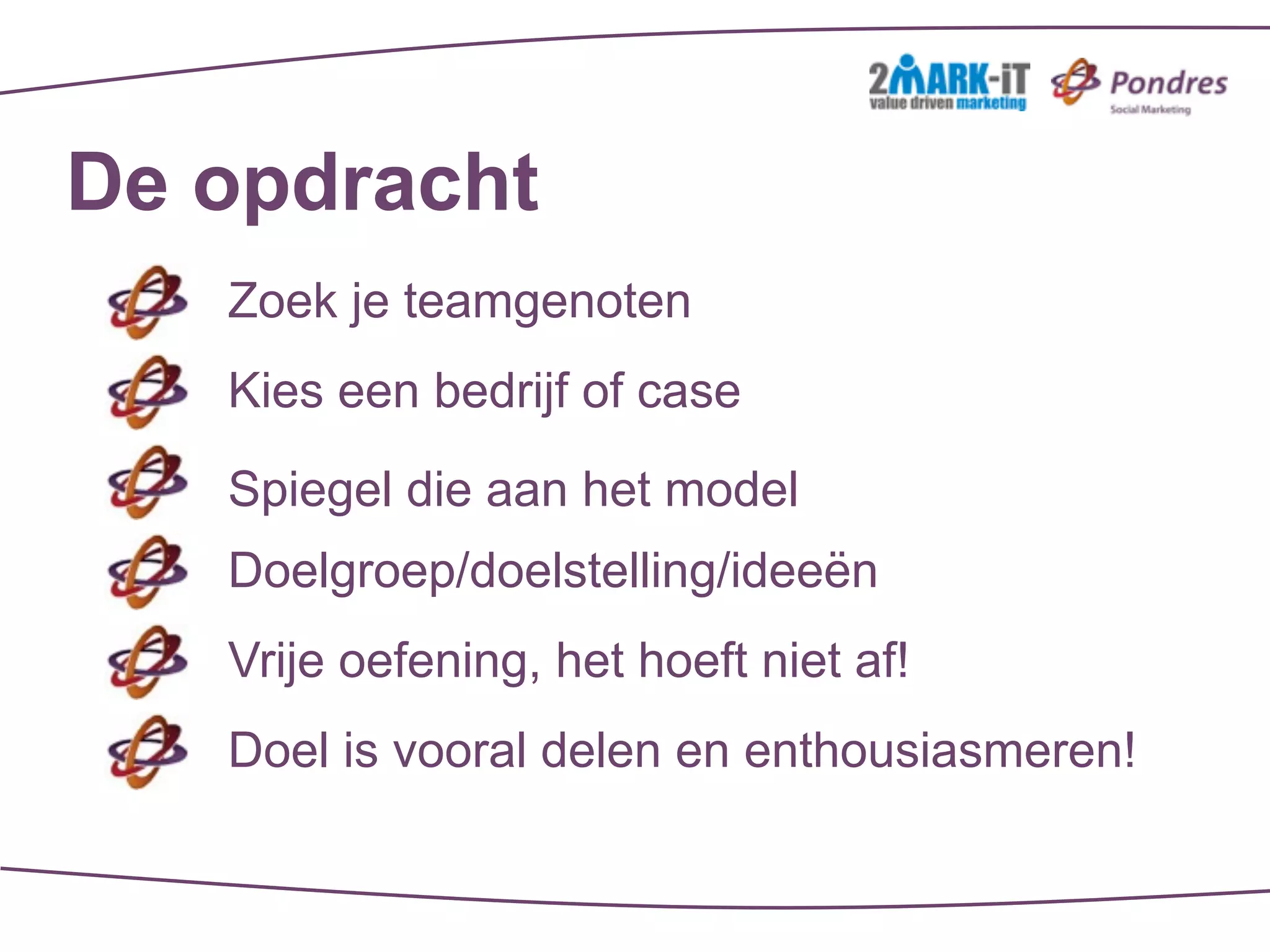 De opdracht
   Zoek je teamgenoten
   Kies een bedrijf of case

   Spiegel die aan het model
   Doelgroep/doelstelling/ideeën
   Vrije oefening, het hoeft niet af!
   Doel is vooral delen en enthousiasmeren!
 