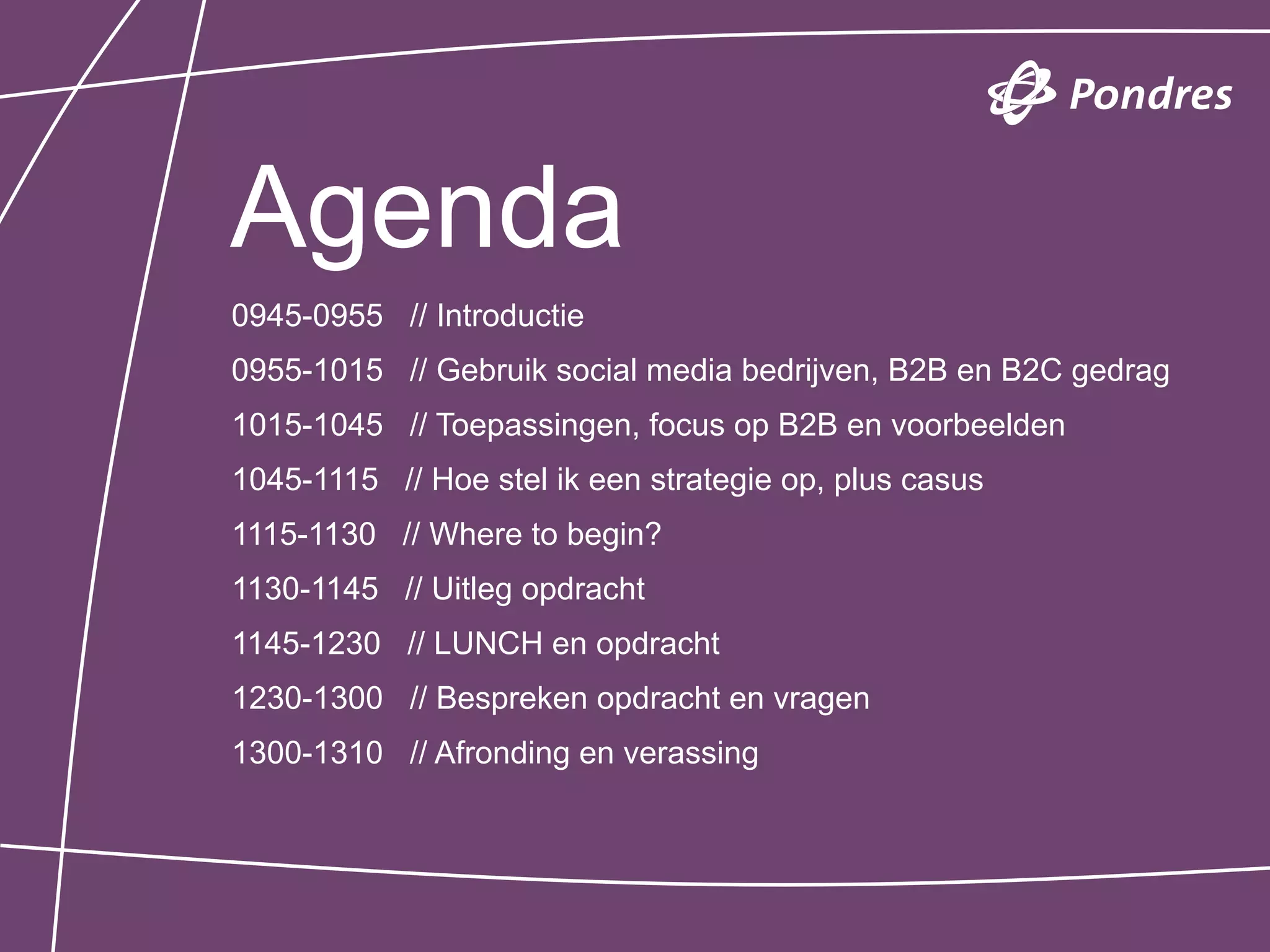 Agenda
0945-0955 // Introductie
0955-1015 // Gebruik social media bedrijven, B2B en B2C gedrag
1015-1045 // Toepassingen, focus op B2B en voorbeelden
1045-1115 // Hoe stel ik een strategie op, plus casus
1115-1130 // Where to begin?
1130-1145 // Uitleg opdracht
1145-1230 // LUNCH en opdracht
1230-1300 // Bespreken opdracht en vragen
1300-1310 // Afronding en verassing
 