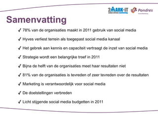 Samenvatting
  ✓ 78% van de organisaties maakt in 2011 gebruik van social media
  ✓ Hyves verliest terrein als toegepast social media kanaal
  ✓ Het gebrek aan kennis en capaciteit vertraagt de inzet van social media
  ✓ Strategie wordt een belangrijke troef in 2011
  ✓ Bijna de helft van de organisaties meet haar resultaten niet
  ✓ 81% van de organisaties is tevreden of zeer tevreden over de resultaten
  ✓ Marketing is verantwoordelijk voor social media
  ✓ De doelstellingen verbreden
  ✓ Licht stijgende social media budgetten in 2011
 