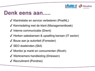 Denk eens aan.....
  ✓ Klantrelatie en service verbeteren (PostNL)
  ✓ Kennisdeling met de klant (Managementboek)
  ✓ Interne communicatie (Drent)
  ✓ Herken saleskansen & upselling kansen (IT sector)
  ✓ Bouw aan je autoriteit (Forrester)
  ✓ SEO doeleinden (Skil)
  ✓ Monitor je markt en concurrenten (Ricoh)
  ✓ Werknemers handleiding (Driessen)
  ✓ Recruitment (Pondres)
 