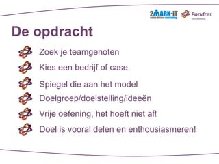 De opdracht
   Zoek je teamgenoten
   Kies een bedrijf of case

   Spiegel die aan het model
   Doelgroep/doelstelling/ideeën
   Vrije oefening, het hoeft niet af!
   Doel is vooral delen en enthousiasmeren!
 