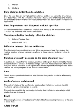 2.      Friction
3.      Wedging
Cone clutches better than disc clutches
Since the cone discs are having large frictional areas and they can transmit a larger torque
than disc clutches with, the same oil diameter and actuating force and hence cone clutches
are preferred over disk clutches. But usually cone clutches are mainly used in low peripheral
applications
Need for generated heat dissipated in clutch operation
In order to save the friction plates and materials from melting by the heat produced during
operation, the generated heat should be dissipated.
Theories applied for the design of friction clutches.
1.      Uniform Pressure theory
2.      Uniform wear theory
Difference between clutches and brakes
The clutch used to engage the driving and driven members and keep them moving (i.e.,
rotating) together, whereas brakes are employed to stop a moving member or reduce its
speed.
Clutches are usually designed on the basic of uniform wear
In clutches, the value of normal pressure, axial load for the given clutch is limited by the rate
of wear that can be tolerated in the brake linings. Moreover, theassumption of uniform wear
rate gives a lower calculated clutch capacity than theassumption of uniform pressure. Hence
clutches are usually designed on the basis of uniform wear.
Cam
Cam is a rotating mechanical member used for transmitting desired motion to a follower by
direct contact.
Angle of ascend and descend
The angle of rotation of the cam from the position when the follower begins to rise till it
reaches its highest points is angle of ascend.
The angle through which the cam rotates during the time the follower returns to the initial
position is angle of descend.
Dwell
The zero displacement or the absence of motion of the follower during the motion of the cam
is called dwell.
Angle of dwell
 