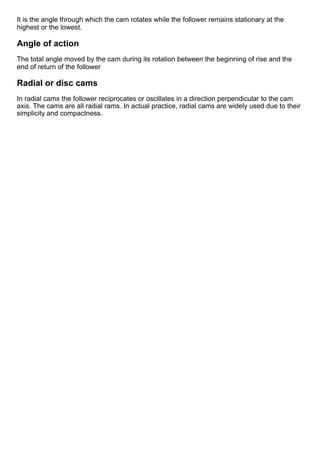 It is the angle through which the cam rotates while the follower remains stationary at the
highest or the lowest.
Angle of action
The total angle moved by the cam during its rotation between the beginning of rise and the
end of return of the follower
Radial or disc cams
In radial cams the follower reciprocates or oscillates in a direction perpendicular to the cam
axis. The cams are all radial rams. In actual practice, radial cams are widely used due to their
simplicity and compactness. 
 