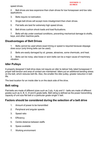 speed drives.
2.      Belt drives are less expensive than chain drives for low horsepower and low ratio
applications.
3.      Belts require no lubrication.
4.      Single belt drives will accept more misalignment than chain drives.
5.      Flat belts are best for extremely high speed drives.
6.      Belt drives cushion shock loads and load fluctuations.
7.      Belts will slip under overload conditions, preventing mechanical damage to shafts,
keys, and other machine parts.
Disadvantages of Belt Drives
1.      Belts cannot be used where exact timing or speed is required because slippage
does occur (only timing belts can be used).
2.      Belts are easily damaged by oil, grease, abrasives, some chemicals, and heat.
3.      Belts can be noisy; also loose or worn belts can be a major cause of machinery
vibration.
Idler Pulleys
A properly designed V­belt drive does not require an idler to deliver fully rated horsepower if
proper belt tension and area of contact are maintained. Idlers put an additional bending stress
on the belt, which reduces belt life. Also, the smaller the idler pulley, greater reduction in belt
life.
The best location for an inside idler is on the slack side of the drive.
Belt rating
Flat­belts are made of different sizes such as 3 ply, 4 ply and V ­ belts are made of different
grades such as A, B, C, D and E grade belts. Belt rating is defined as the power transmitting
capacity of unit size flat belt or a particular grade single V belt.
Factors should be considered during the selection of a belt drive
1.      Amount of power to be transmitted
2.      Peripheral and angular speeds
3.      Speed ratio
4.      Efficiency
5.      Centre distance between staffs
6.      Space available
7.      Working environment
GOPINATH G
AP/MECH
 