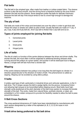 Flat belts
The flat belt is the simplest type, often made from leather or rubber­coated fabric. The sheave
surface is also flat and smooth, and the driving force is therefore limited by the pure friction
between the belt and the sheave. Some designers prefer flat belts for delicate machinery
because the belt will slip if the torque tends to rise to a level high enough to damage the
machine.
The ply of belt
Flat belts are made of thin strips and laminated one over the other in order to get thick belt.
These thin strips or sheets are called as plies of belt. Usually flat belts are made of 11 ply, 4
ply, 5 ply, 6 ply and 8 ply belt etc. And 4 ply belt is thicker than 3 ply belt and so­on.
Types of joints employed for joining flat­belts
1.      Cemented joints
2.      Laced joints
3.      Crest joints
4.      Hinged joints
Life of belts
The life of a belt is a function of the centre distance between the driver and driven shafts. The
shorter the belt, the more often it will be subjected to additional bending stresses while
running around the pulleys at a given speed, and quicker it will be destroyed due to fatigue.
Hence, a longer belt will last more than a shorter belt
Wipping
If the centre distance between two pulleys is too long then the belt begins to vibrate in a
direction perpendicular to the direction of motion of belt. This phenomenon is called as
wipping. Wipping can be avoided by using idlers pulleys.
V belts
A widely used type of belt, particularly in industrial drives and vehicular applications, is the V­
belt drive. The V­shape causes the belt to wedge tightly into the groove, increasing friction
and allowing high torques to be transmitted before slipping occurs. Most belts have high­
strength cords positioned at the pitch diameter of the belt cross section to increase the tensile
strength of the belt. The cords, made from natural fibres, synthetic strands, or steel, are
embedded in a firm rubber compound to provide the flexibility needed to allow the belt to pass
around the sheave.
V Belt Cross Sections
The cross­sectional dimensions of V belts have been standardized by manufacturers,with
each section designated by a letter of the alphabet (A, B, C, D, E) for sizes in inch
dimensions.
V­belt drive being preferred to flat belt drive
 